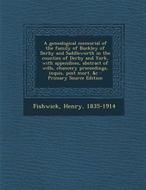 A genealogical memorial of the family of Buckley of Derby and Saddleworth in the counties of Derby and York, with appendices, abstract of wills, chancery proceedings, inquis, post mort. &c