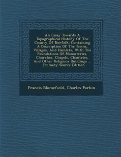 An Essay Towards A Topographical History Of The County Of Norfolk: Containing A Description Of The Towns, Villages, And Hamlets, With The Foundations Of Monasteries,