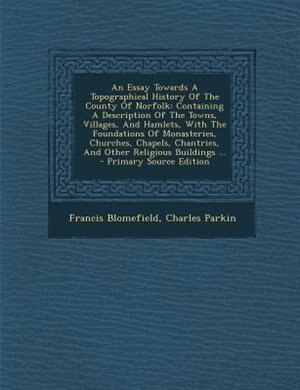 An Essay Towards A Topographical History Of The County Of Norfolk: Containing A Description Of The Towns, Villages, And Hamlets, With The Foundations Of Monasteries,