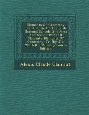 Elements Of Geometry For The Use Of The Irish National Schools (the First And Second Parts Of Clairaut's Elements Of Geometry. Tr. [by J.b. White]). - Primary Source Edition