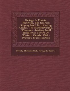 Portage La Prairie, Manitoba, The Railroad Shiping [and] Distributing Centre, The Manufacturing, Wholesale, Jobbing [and] Residential Centre Of Western Canada, 1908 - Primary Source Edition