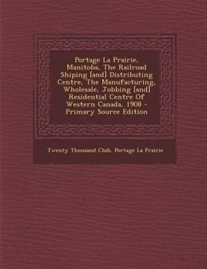 Portage La Prairie, Manitoba, The Railroad Shiping [and] Distributing Centre, The Manufacturing, Wholesale, Jobbing [and] Residential Centre Of Western Canada, 1908 - Primary Source Edition