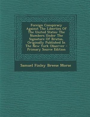 Foreign Conspiracy Against The Liberties Of The United States: The Numbers Under The Signature Of Brutus, Originally Published In The New York Observer - Primary