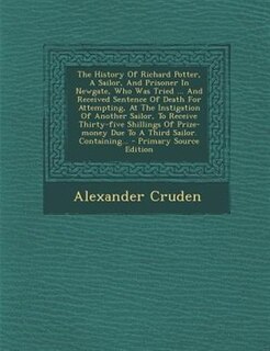 The History Of Richard Potter, A Sailor, And Prisoner In Newgate, Who Was Tried ... And Received Sentence Of Death For Attempting, At The Instigation Of Another Sailor, To Receive Thirty-five Shillings Of Prize-money Due To A Third Sailor. Containing... -