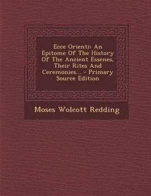 Ecce Orienti: An Epitome Of The History Of The Ancient Essenes, Their Rites And Ceremonies...