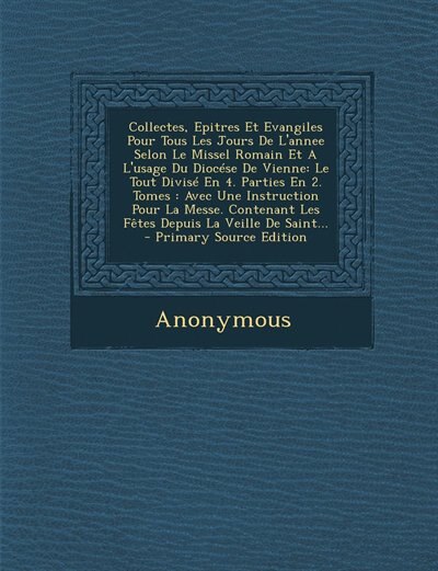 Collectes, Epitres Et Evangiles Pour Tous Les Jours De L'annee Selon Le Missel Romain Et A L'usage Du Diocése De Vienne: Le Tout Divisé En 4. Parties En 2. Tomes : Avec Une Instruction Pour La Messe. Contenant Les Fêtes