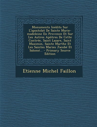 Couverture_Monuments Inédits Sur L'apostolat De Sainte Marie-madeleine En Provence Et Sur Les Autres Apôtres De Cette Contrée, Saint Lazare, Saint Maximin, Sainte Marthe Et Les Saintes Maries Jacobé Et Salomé... - Primary Source Edition