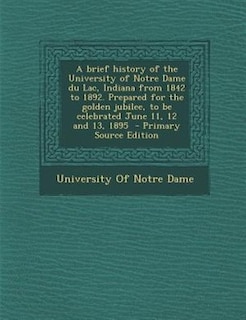 Front cover_A brief history of the University of Notre Dame du Lac, Indiana from 1842 to 1892. Prepared for the golden jubilee, to be celebrated June 11, 12 and 13, 1895  - Primary Source Edition