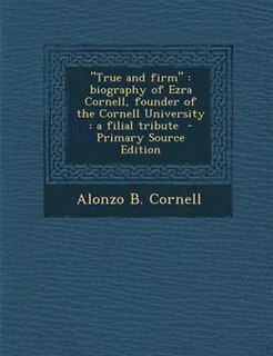 True and firm: biography of Ezra Cornell, founder of the Cornell University : a filial tribute  - Primary Source E