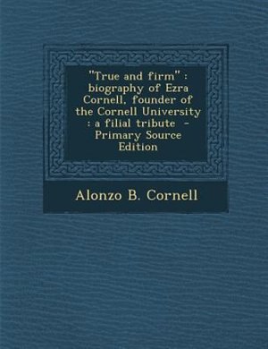 True and firm: biography of Ezra Cornell, founder of the Cornell University : a filial tribute  - Primary Source E