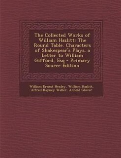 The Collected Works of William Hazlitt: The Round Table. Characters of Shakespear's Plays. a Letter to William Gifford, Esq