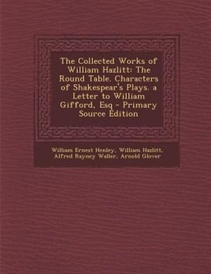 The Collected Works of William Hazlitt: The Round Table. Characters of Shakespear's Plays. a Letter to William Gifford, Esq