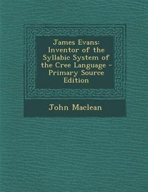 James Evans: Inventor of the Syllabic System of the Cree Language - Primary Source Edition