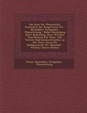Das Ende Der Wassernoth: Geschichte Der Projectirten Wr.-Neustädter Tiefquellen-Wasserleitung : Nebst Darstellung Ihrer Bede