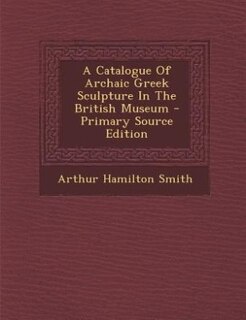 Front cover_A Catalogue Of Archaic Greek Sculpture In The British Museum - Primary Source Edition