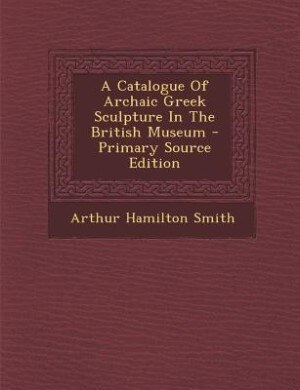 Front cover_A Catalogue Of Archaic Greek Sculpture In The British Museum - Primary Source Edition
