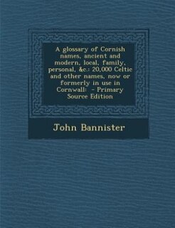 A glossary of Cornish names, ancient and modern, local, family, personal, &amp;c.: 20,000 Celtic and other names, now or formerly in use in Cornwall:  - Primary Source Edition