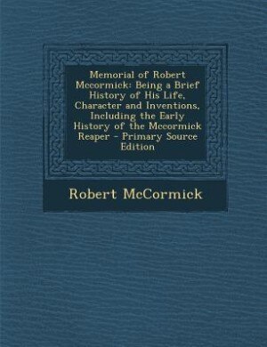 Memorial of Robert Mccormick: Being a Brief History of His Life, Character and Inventions, Including the Early History of the Mcc