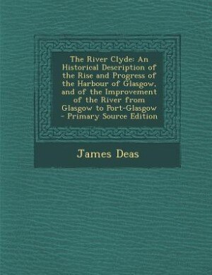 The River Clyde: An Historical Description of the Rise and Progress of the Harbour of Glasgow, and of the Improvemen