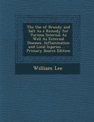 The Use of Brandy and Salt As a Remedy for Various Internal As Well As External Diseases, Inflammation and Local Injuries ... - Primary Source Edition