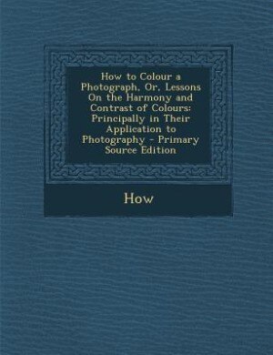 How to Colour a Photograph, Or, Lessons On the Harmony and Contrast of Colours: Principally in Their Application to Photography - Primary Source Edition