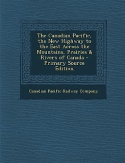 The Canadian Pacific, the New Highway to the East Across the Mountains, Prairies & Rivers of Canada - Primary Source Edition