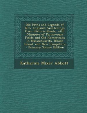 Old Paths and Legends of New England: Saunterings Over Historic Roads, with Glimpses of Picturesque Fields and Old Homesteads in Massachu