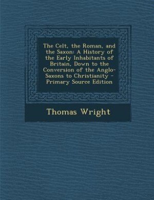 The Celt, the Roman, and the Saxon: A History of the Early Inhabitants of Britain, Down to the Conversion of the Anglo-Saxons to Christ