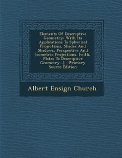 Elements Of Descriptive Geometry: With Its Applications To Spherical Projections, Shades And Shadows, Perspective And Isometric Proje