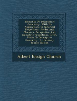 Elements Of Descriptive Geometry: With Its Applications To Spherical Projections, Shades And Shadows, Perspective And Isometric Proje