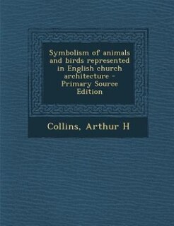 Symbolism of animals and birds represented in English church architecture - Primary Source Edition