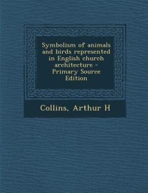 Symbolism of animals and birds represented in English church architecture - Primary Source Edition