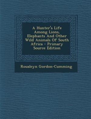 A Hunter's Life Among Lions, Elephants And Other Wild Animals Of South Africa - Primary Source Edition