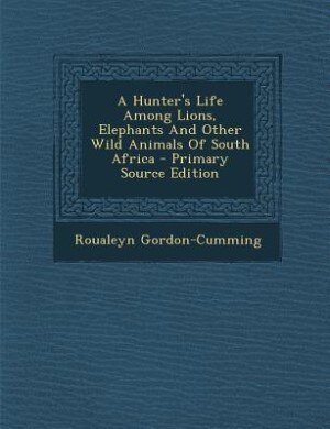 A Hunter's Life Among Lions, Elephants And Other Wild Animals Of South Africa - Primary Source Edition