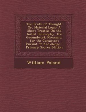 The Truth of Thought: Or, Material Logic: A Short Treatise On the Initial Philosophy, the Groundwork Necessary for the Co