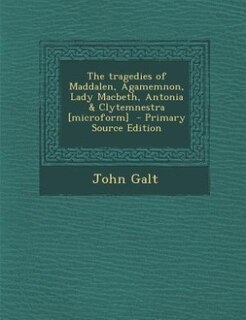 The tragedies of Maddalen, Agamemnon, Lady Macbeth, Antonia & Clytemnestra [microform]  - Primary Source Edition