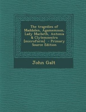 The tragedies of Maddalen, Agamemnon, Lady Macbeth, Antonia & Clytemnestra [microform]  - Primary Source Edition