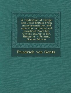 A vindication of Europe and Great Britain from misrepresentation and aspersion; extracted and translated from Mr. Gentz's answer to Mr. Hauterive  - Primary Source Edition