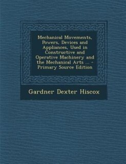 Couverture_Mechanical Movements, Powers, Devices and Appliances, Used in Constructive and Operative Machinery and the Mechanical Arts ... - Primary Source Edition