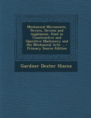 Couverture_Mechanical Movements, Powers, Devices and Appliances, Used in Constructive and Operative Machinery and the Mechanical Arts ... - Primary Source Edition