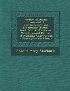 Modern Plumbing Illustrated: A Comprehensive and Thoroughly Practical Work On the Modern and Most Approved Methods of Plumbing C