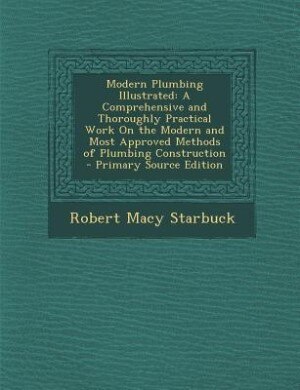 Modern Plumbing Illustrated: A Comprehensive and Thoroughly Practical Work On the Modern and Most Approved Methods of Plumbing C