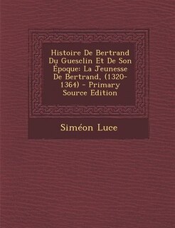 Histoire De Bertrand Du Guesclin Et De Son Époque: La Jeunesse De Bertrand, (1320-1364) - Primary Source Edition
