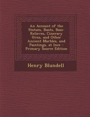An Account of the Statues, Busts, Bass-Relieves, Cinerary Urns, and Other Ancient Marbles, and Paintings, at Ince - Primary Source Edition