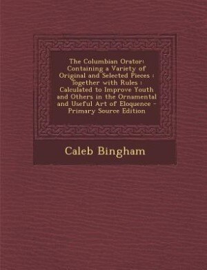The Columbian Orator: Containing a Variety of Original and Selected Pieces : Together with Rules : Calculated to Improve