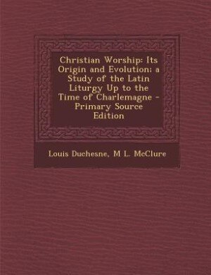 Christian Worship: Its Origin and Evolution; a Study of the Latin Liturgy Up to the Time of Charlemagne