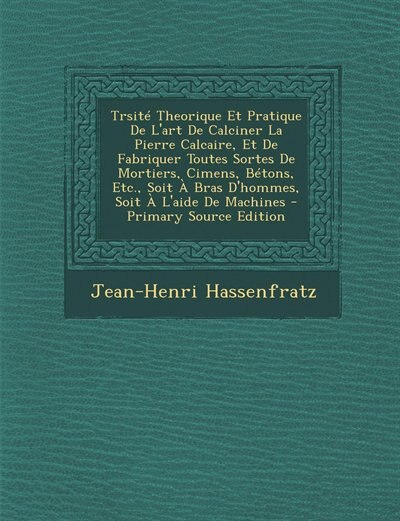 Couverture_Trsité Theorique Et Pratique De L'art De Calciner La Pierre Calcaire, Et De Fabriquer Toutes Sortes De Mortiers, Cimens, Bétons, Etc., Soit À Bras D'hommes, Soit À L'aide De Machines - Primary Source Edition