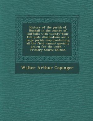 History of the parish of Buxhall in the county of Suffolk; with twenty-four full-plate illustrations and a large parish map (containing all the field names) specially drawn for the work  - Primary Source Edition