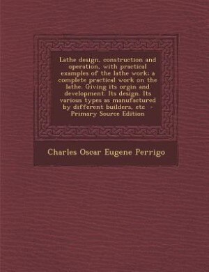 Lathe design, construction and operation, with practical examples of the lathe work; a complete practical work on the lathe. Giving its orgin and development. Its design. Its various types as manufactured by different builders, etc  - Primary Source Editi