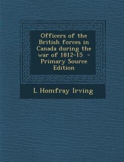 Officers of the British forces in Canada during the war of 1812-15  - Primary Source Edition